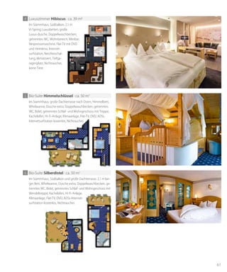 61
Im Stammhaus, Südbalkon, 2,1 m
Vi-Spring Luxusbetten, große
Luxus-dusche, Doppelwaschbecken,
getrenntes WC, Wohnbereich, Minibar,
Nespressomaschine, Flat-TV mit DVD
und Heimkino, Internet-
surfstation, Netzfreischal-
tung, klimatisiert, Tiefga-
ragenplatz, Nichtraucher,
keine Tiere.
4 Luxuszimmer hibiscus · ca. 39 m2
Im Stammhaus, große Dachterrasse nach Osten, Himmelbett,
Whirlwanne, Dusche extra, Doppelwaschbecken, getrenntes
WC, Bidet, getrenntes Schlaf- und Wohngeschoss mit Treppe,
Kachelofen, Hi-Fi-Anlage, Klimaanlage, Flat-TV, DVD, ADSL-
Internetsurfstation kostenlos, Nichtraucher.
5 Bio-Suite himmelschlüssel · ca. 50 m2
Kachelofen, Hi-Fi-Anlage, Klimaanlage, Flat-TV, DVD, ADSL-
Internetsurfstation kostenlos, Nichtraucher.
Im Stammhaus, Südbalkon und große Dachterrasse, 2,1 m lan-
ges Bett, Whirlwanne, Dusche extra, Doppelwaschbecken, ge-
trenntes WC, Bidet, getrenntes Schlaf- und Wohngeschoss mit
Wendeltreppe, Kachelofen, Hi-Fi-Anlage,
Klimaanlage, Flat-TV, DVD, ADSL-Internet-
surfstation kostenlos, Nichtraucher.
6 Bio-Suite silberdistel · ca. 50 m2
 