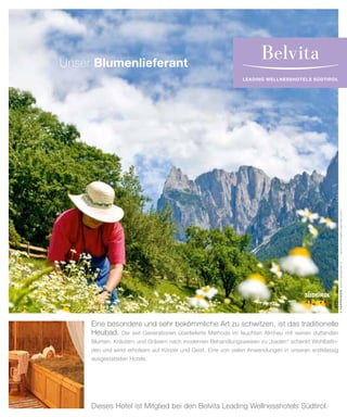 leading wellnesshotels südtirol
©TAPPEINER.www.tappeiner.it–www.michaeler-partner.com
Unser Blumenlieferant
Eine besondere und sehr bekömmliche Art zu schwitzen, ist das traditionelle
Heubad. Die seit Generationen überlieferte Methode im feuchten Almheu mit seinen duftenden
Blumen, Kräutern und Gräsern nach modernen Behandlungsweisen zu „baden“ schenkt Wohlbefin-
den und wirkt erholsam auf Körper und Geist. Eine von vielen Anwendungen in unseren erstklassig
ausgestatteten Hotels.
Dieses Hotel ist Mitglied bei den Belvita Leading Wellnesshotels Südtirol.
 