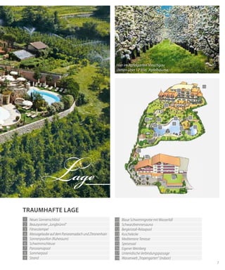 7
1
2
3
4 5
6
7
8
9
10
11
12
13
14
17
18
15
16
trAumhAfte lAGe
1 Neues Sonnenschlössl
2 Beautycenter „Jungbrünnl“
3 Fitnesstempel
4 Massagelaube auf dem Panoramadach und Zitronenhain
5 Sonnenpavillon (Ruheraum)
6 Schwimmschleuse
7 Panoramapool
8 Sommerpool
9 Strand
Lage
10 Blaue Schwimmgrotte mit Wasserfall
11 Schwarzbrennersauna
12 Bergkristall-Relaxpool
13 Kuschelecke
14 Mediterrane Terrasse
15 Speisesaal
16 Eigener Weinberg
17 Unterirdische Verbindungspassage
18 Wasserwelt „Tropengarten“ (indoor)
Hier im Apfelgarten Vinschgau
stehen über 12 Mio. Apfelbäume.
 