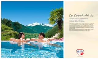 Das DolceVita-Prinzip
Zwischen Gletscher und Weinreben,
zwischen Natur und Kultur,
zwischen Almen und Palmen
Erleben Sie den einzigartigen Kontrast von Alpin bis Mediterran und genießen
Sie Ihre schönste Zeit im Jahr in herzlicher Gastfreundschaft inmitten einer
beeindruckenden Naturlandschaft. Die 5 nur wenige Kilometer voneinander
entfernt liegenden DolceVita Hotels laden Sie zwischen Naturns und Latsch
zu entspannenden Urlaubstagen im erhabenen Vinschgau und im lieblichen
Meraner Land ein.
Nützen Sie DolceVita Around: Ein Hotel buchen und das vielfältige Angebot
aller 5 Häuser auskosten. Kurzum: Genießen Sie das süße Leben!

 