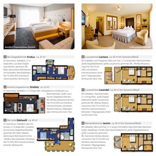 Im Stammhaus, Südbalkon, 2,1 m
langes Bett, Luxusbad, Doppel-
waschbecken, getrenntes WC,
Bidet, abtrennbarer Wohnbereich
mit Kachelofen, Naturholzboden,
Flat-TV, DVD, ADSL-Internetsurf-
station kostenlos, Nichtraucher.
2 Bio-Doppelzimmer krokus · ca. 37 m2
Im Stammhaus, Südbalkon, 2,1 m
Bidet, abtrennbarer Wohnbereich
mit Kachelofen, Naturholzboden,
Im Stammhaus, Südbalkon, 2,1 m langes Bett, orthopädisches Schlafsystem aus
Naturmaterialien, große Luxus-
dusche, Doppelwaschbecken,
WC, Minibar, Nespressomaschine,
Flat-TV mit DVD und Heimkino,
Internetsurfstation, klimatisiert,
Netzfreischaltung, Tiefgaragen-
platz, Nichtraucher, keine Tiere.
2 Komfort-Doppelzimmer strelizie · ca. 33 m
3 Bio-Suite edelweiß · ca. 42 m2
4 Romantikzimmer Jasmin · ca. 42 m2
(im Sonnenschlössl)
Mit Südbalkon, Blick zum Pool, 2,1 m langes Himmelbett, Naturholzmöbel, Naturholz-
boden, begehbarer Schrank, Open-Space-Badezimmer, große Doppelbadewanne,
große Luxusdusche, getrenntes
WC, Kaminecke, Minibar, Nespres-
somaschine, Flat-TV mit DVD und
Heimkino, Internetsurfstation,
klimatisiert, Tiefgaragenplatz,
Nichtraucher, keine Tiere.
4 Luxuszimmer lantana · ca. 42 m2
(im Sonnenschlössl)
4 Luxuszimmer lavendel · ca. 42 m2
(im Sonnenschlössl)
Mit Südbalkon und Privatgarten, Blick zum Pool, 2,1 m langes Bett, Naturholzmöbel,
große Doppelbadewanne, große Luxusdusche, getrenntes WC, Minibar, Nespresso-
maschine, Flat-TV mit
DVD und Heimkino,
Internetsurfstation, klima-
tisiert, Tiefgaragenplatz,
Nichtraucher, keine Tiere.
Mit Südbalkon, Naturholzmöbel,
2,1 m langes Bett, große Doppel-
badewanne, große Luxusdusche,
getrenntes WC, Minibar, Nespres-
somaschine, Flat-TV mit DVD und
Heimkino, Internetsurfstation,
klimatisiert, Tiefgaragenplatz, Nicht-
raucher, keine Tiere.
Im Stammhaus, Südbalkon oder Ost-
terrasse, 2,1 m langes Bett, Luxusbad,
Dusche extra, Doppelwaschbecken,
getrenntes WC, Bidet, teilweise
abtrennbarer Wohnbereich mit Ka-
chelofen, Naturholzboden, klimatisiert,
Flat-TV, DVD, ADSL-Internetsurfstation
kostenlos, Nichtraucher.
Komfort-Doppelzimmer Strelizie Luxuszimmer Lavendel
 