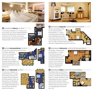 Luxuszimmer Hibiscus
Im Stammhaus, Südbalkon, 2,1 m Vi-Spring Luxus-
betten, große Luxus-dusche, Doppelwaschbecken,
getrenntes WC, Wohnbereich, Minibar, Nespres-
somaschine, Flat-TV mit DVD und Heimkino,
Internetsurfstation, Netzfreischaltung, klimatisiert,
Tiefgaragenplatz, Nichtraucher, keine Tiere.
4 Luxuszimmer hibiscus · ca. 39 m
Im Stammhaus, große Dachterrasse nach Osten,
Himmelbett, Whirlwanne,
Dusche extra, Doppelwasch-
becken, getrenntes WC,
Bidet, getrenntes Schlaf- und
Wohngeschoss mit Treppe,
Kachelofen, Naturholzboden, Hi-Fi-
Anlage, Klimaanlage, Flat-TV, DVD,
ADSL-Internetsurfstation kostenlos,
Nichtraucher.
5 Bio-Suite himmelschlüssel · ca. 50 m2
Im Stammhaus, große Dachterrasse nach Osten,
Kachelofen, Naturholzboden, Hi-Fi-
Anlage, Klimaanlage, Flat-TV, DVD,
ADSL-Internetsurfstation kostenlos,
himmelschlüssel · ca. 50 m2
Im Stammhaus, Südbalkon und
große Dachterrasse, 2,1 m langes
Bett, Whirlwanne, Dusche extra,
Doppelwaschbecken, getrenntes
WC, Bidet, getrenntes Schlaf- und
Wohngeschoss mit Wendeltrep-
pe, Kachelofen, Naturholzboden,
Hi-Fi-Anlage, Klimaanlage, Flat-TV,
DVD, ADSL-Internetsurfstation
kostenlos, Nichtraucher.
6 Bio-Suite silberdistel · ca. 50 m2
8 Romantiksuite malve · ca. 45 m2
(im Sonnenschlössl)
Mit Südbalkon, Blick zum Pool, Panora-
materrasse mit eigenem Whirlpool und
Privatsauna, Naturholzmöbel, Naturholz-
boden, 2,1 m langes Himmelbett, große
Doppelbadewanne, große Luxusdusche,
getrenntes WC, Kaminecke, Minibar,
Nespressomaschine, Flat-TV mit DVD und
Heimkino, Internetsurfstation, klimati-
siert, Tiefgaragenplatz, Nichtraucher,
keine Tiere.
Privatsauna, Naturholzmöbel, Naturholz-
Nespressomaschine, Flat-TV mit DVD und
7 Romantiksuite allemanda · ca. 65 m (im Sonnenschlössl)
Mit Ostbalkon, Naturholzmöbel,
Naturholzboden, 2,1 m langes
Himmelbett, Infrarotsauna,
große Doppelbadewanne, große
Luxusdusche, getrenntes WC,
Kaminecke, Minibar, Nespresso-
maschine, Flat-TV mit DVD und
Heimkino, Internetsurfstation,
klimatisiert, Tiefgaragenplatz,
Nichtraucher, keine Tiere.
7 Romantiksuite magnolie · ca. 65 m2
(im Sonnenschlössl)
Mit West- oder Ostbalkon, Blick
zum Pool, Naturholzmöbel,
Naturholzboden, 2,1 m langes
Himmelbett, großes Kuschelsofa,
große Doppelbadewanne, große
Luxusdusche, getrenntes WC, Kami-
necke, , Minibar, Nespressomaschine,
Flat-TV mit DVD und Heimkino, Internetsurfstation,
klimatisiert, Tiefgaragenplatz, Nichtraucher, keine Tiere.
magnolie · ca. 65 m (im Sonnenschlössl)
Luxusdusche, getrenntes WC, Kami-
necke, , Minibar, Nespressomaschine,
Flat-TV mit DVD und Heimkino, Internetsurfstation,
klimatisiert, Tiefgaragenplatz, Nichtraucher, keine Tiere.
allemanda · ca. 65 m (im Sonnenschlössl)
Mit Ostbalkon, Naturholzmöbel,
Naturholzboden, 2,1 m langes
große Doppelbadewanne, große
Kaminecke, Minibar, Nespresso-
maschine, Flat-TV mit DVD und
Heimkino, Internetsurfstation,
Romantiksuite Magnolie
 
