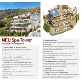 1 Infinity-solepool auf dem Dach (36 Grad)
Der	Salzgehalt	von	3	%	hat	einen	positiven	Eff	ekt	auf	die	Haut,
Relax-Sprudelliegen,	Panoramablick	über	das	ganze	Tal.
2 sonnendeck
Sonnenliegen	auf	dem	Dach	mit	Panoramablick.
3 Panorama event-sauna (85 Grad)
Große	Finnische	Sauna	mit	Panoramablick,	täglich	Aufgüsse	mit
verschiedenen	Themen	und	Eff	ekten.
4 oliven-Kräuter sauna (55 Grad, 50% luftfeuchte)
Eine	Biosauna	mit	leicht	verträglicher	Wärme,	Raumgestaltung	mit
edlem	Olivenholz,	Panoramafenster	mit	Blick	über	die	Obst	gärten,
mediterrane	Kräuter.
5 White silence lounge
Lichtdurchfl	uteter	Ruheraum	mit	gemüt	lichen	Liegesäcken.
6 Feuerlounge
Doppelliegen	mit	Ausblick,	gemütliche	Relaxlounge,	entspannendes
Kaminfeuer.
7 ruheraum „Kraftplatz“
Doppelliegen	und	Relaxliegen,	Panoramablick	in	die	Obstgärten.
8 salzlounge
Stimmungsvolles	Licht	von	den	hinterleuchteten	Salzkristall-Wänden,
ergonomische	Liegen	mit	integrierten	Infrarot-Strahlern	für	den	Rücken	und	
salzhaltige	Luft	zur	Befreiung	der	Atemwege.
9 Vitaminlounge
Gesunde	Snacks,	Obst,	Getränke,	Kräuterwasser	und	Tee	für	die	Pause
zwischen	den	Saunagängen	oder	für	ein	gemütliches	Gespräch.
10 real 3D relaxroom
Neueste	Entwicklung	für	absolute	Entspannungszeit	(gegen	geringe	Gebühr).
11 Weinsauna (65 Grad, 35% luftfeuchte)
Ambiente	wie	ein	Südtiroler	Weinkeller	mit	Gewölbe,	Duft	nach	Eukalpytus-
Feuern	(mit	welchen	früher	die	Fassbinder	die	Holzfässer	bea	rbeiteten),	
Strahlungswärme	von	den	massiven	Ziegelwänden.
12 Dampfbad
Großes	Kuppel-Dampfad	mit	Sole-Vernebelung.
13 element-sauna (70 Grad, 25% luftfeuchte)
Die	Besonderheit:	Kaminfeuer	in	der	Mitte	mit	angenehmer	Strahlungswärme,	
lauwarmes	Fußbad,	ausgleichende	Lehmwände	ergeben	eine	überaus
verträgliches	Saunaklima	mit	hoher	Entschlackungswirkung.
NEU spa-tower
5
9
12
7
10
13
8
11
2
3
4
6
1
übeR 3.000 m2
Wellness & spa
 