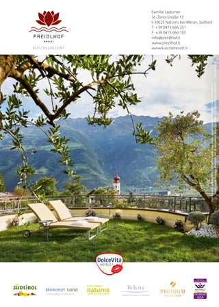 PREMIUM
EXZELLENT
DEUTSCHES
WELLNESS ZERTIFIKAT
®
2014 – 2016
Familie Ladurner
St.-Zeno-Straße 13
I-39025 Naturns bei Meran, Südtirol
T +39 0473 666 251
F +39 0473 666 105
info@preidlhof.it
www.preidlhof.it
www.kuschelresort.it
LEADING WELLNESSHOTELS SÜDTIROL
kuSCHELRESoRT
5mm5mm
3mm
3mm
Schutzraum
Foto:Preidlhof,www.tappeiner.it,Fotolia(Unclesam,visionimages,HannesEichinger,ChristopherLewis,OliverHoffmann,
jocopix,Kadmy,eyewave),iStockphoto,Rier,M.Rabensteiner,H.Schiffer,MichaelHuber,RobertGruber,Fuhlendorf
 