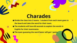 Charades
● Divide the class into 2 teams. 1 student from each team goes to
the board and take the word for their team.
● The students will have 60 seconds to explain the words in
English for their teammates.
● The team guessing the word faster will get 1 point.
 