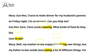 Mary: Sun-Hee, I have to make dinner for my husband's parents
on Friday night. I'm so nervous. Can you help me?
Sun-Hee: Sure, I love (cook) cooking. What kinds of food do they
like
(eat) to eat?
Mary: Well, my mother-in-law enjoys (try) trying new things, but
my father-in-law avoids (eat) eating a lot of different things. For
 