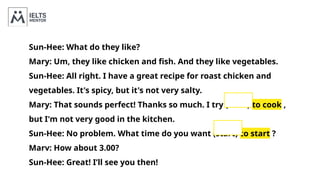 Sun-Hee: What do they like?
Mary: Um, they like chicken and fish. And they like vegetables.
Sun-Hee: All right. I have a great recipe for roast chicken and
vegetables. It's spicy, but it's not very salty.
Mary: That sounds perfect! Thanks so much. I try (cook) to cook ,
but I'm not very good in the kitchen.
Sun-Hee: No problem. What time do you want (start) to start ?
Marv: How about 3.00?
Sun-Hee: Great! I’ll see you then!
 