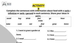 1. I want to grow a garden at
home.
2. I need ________________.
ACTIVITY
9
Complete the sentences with information about food with a verb +
infinitive or verb + gerund in each sentence. Share your ideas in
pairs.
avoid buy drink feel go have
make
bake cook eat find grow listen
tell
4. I like ________________.
5. I love ________________.
6. I hate ________________.
 