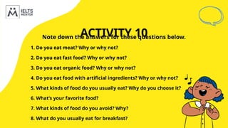 ACTIVITY 10
Note down the answers for these questions below.
1. Do you eat meat? Why or why not?
2. Do you eat fast food? Why or why not?
3. Do you eat organic food? Why or why not?
4. Do you eat food with artificial ingredients? Why or why not?
5. What kinds of food do you usually eat? Why do you choose it?
6. What’s your favorite food?
7. What kinds of food do you avoid? Why?
8. What do you usually eat for breakfast?
 