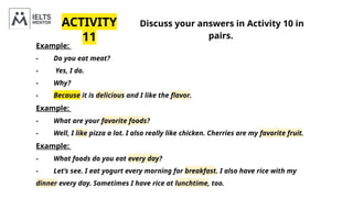 ACTIVITY
11
Discuss your answers in Activity 10 in
pairs.
Example:
- Do you eat meat?
- Yes, I do.
- Why?
- Because it is delicious and I like the flavor.
Example:
- What are your favorite foods?
- Well, I like pizza a lot. I also really like chicken. Cherries are my favorite fruit.
Example:
- What foods do you eat every day?
- Let’s see. I eat yogurt every morning for breakfast. I also have rice with my
dinner every day. Sometimes I have rice at lunchtime, too.
 