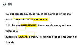 1. I put tomato sauce, garlic, cheese, and onions in my
pasta. It has a lot of INGREDIENTS .
2. Fruits are NUTRITIOUS . For example, oranges have
vitamin C.
3. Rob is a SOCIAL person. He spends a lot of time with his
friends.
 