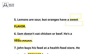 5. Lemons are sour, but oranges have a sweet
FLAVOR.
6. Sam doesn't eat chicken or beef. He's a
VEGETARIAN.
7. John buys his food at a health-food store. He
 
