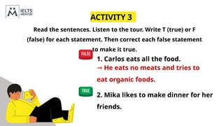 ACTIVITY 3
Read the sentences. Listen to the tour. Write T (true) or F
(false) for each statement. Then correct each false statement
to make it true.
1. Carlos eats all the food.
⇾ He eats no meats and tries to
eat organic foods.
2. Mika likes to make dinner for her
friends.
 