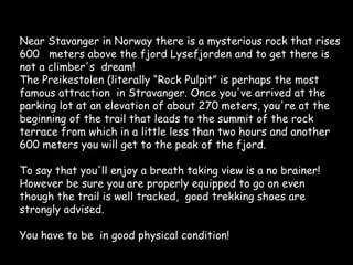 Near Stavanger in Norway there is a mysterious rock that rises 600  meters above the fjord Lysefjorden and to get there is not a climber's  dream! The Preikestolen (literally “Rock Pulpit” is perhaps the most famous attraction  in Stravanger. Once you've arrived at the parking lot at an elevation of about 270 meters, you're at the beginning of the trail that leads to the summit of the rock terrace from which in a little less than two hours and another 600 meters you will get to the peak of the fjord. To say that you'll enjoy a breath taking view is a no brainer! However be sure you are properly equipped to go on even though the trail is well tracked,  good trekking shoes are strongly advised. You have to be  in good physical condition! 