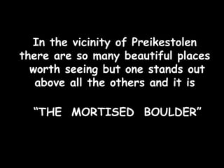 In the vicinity of Preikestolen there are so many beautiful places  worth seeing but one stands out above all the others and it is “ THE  MORTISED  BOULDER” 