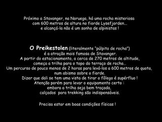Próximo a Stavanger, na Noruega, há uma rocha misteriosa
            com 600 metros de altura no fiorde Lysefjorden...
                e alcançá-la não é um sonho de alpinistas !



           O Preikestolen (literalmente “púlpito de rocha”)
                   é a atração mais famosa de Stavanger.
      A partir do estacionamento, a cerca de 270 metros de altitude,
             começa a trilha para o topo do terraço de rocha…
Um percurso de pouco menos de 2 horas para levá-los a 600 metros de quota,
                         num abismo sobre o fiorde.
       Dizer que dali se tem uma vista de tirar o fôlego é supérfluo !
             Atenção porém para levar o equipamento certo :
                     embora a trilha seja bem traçada,
                calçados para trekking são indispensáveis.

                Precisa estar em boas condições físicas !
 