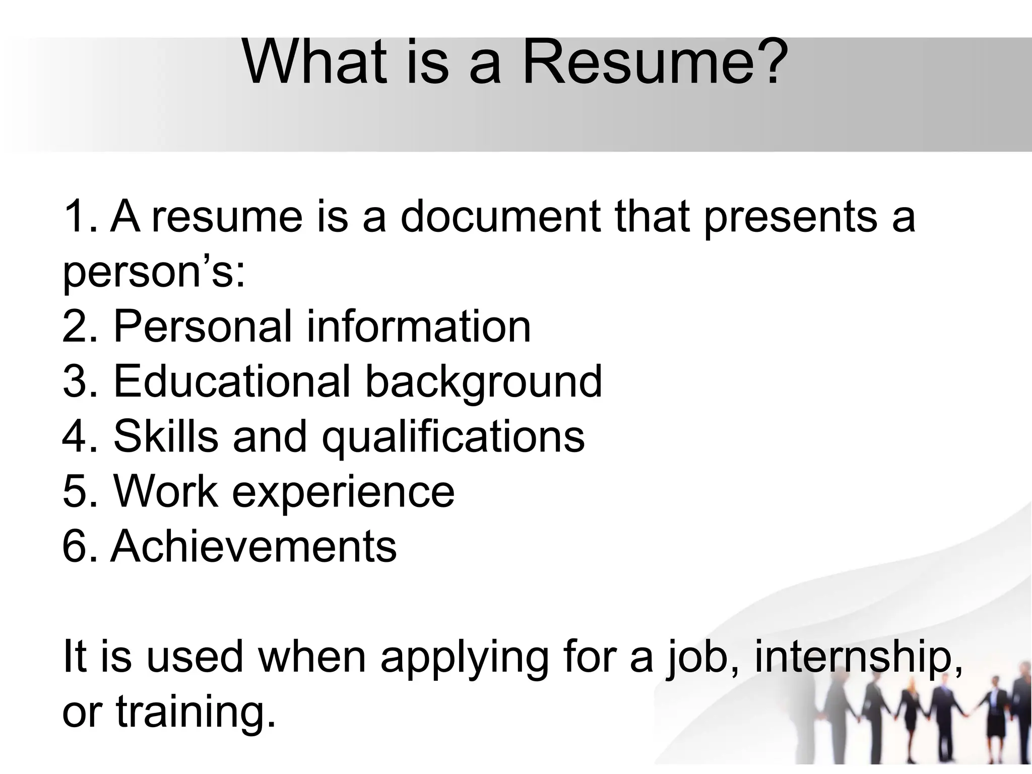 What is a Resume?
1. A resume is a document that presents a
person’s:
2. Personal information
3. Educational background
4. Skills and qualifications
5. Work experience
6. Achievements
It is used when applying for a job, internship,
or training.
 
