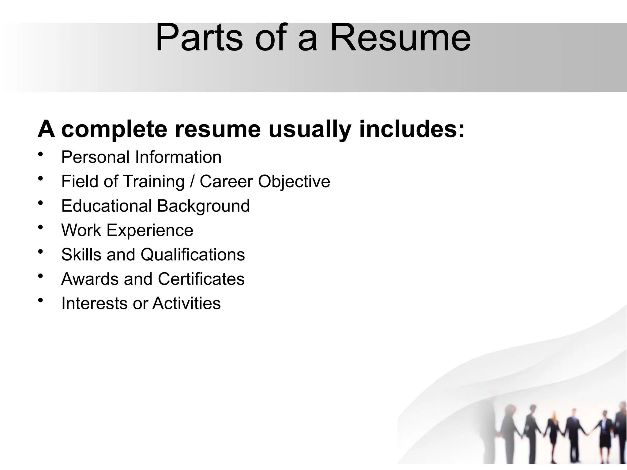Parts of a Resume
A complete resume usually includes:
• Personal Information
• Field of Training / Career Objective
• Educational Background
• Work Experience
• Skills and Qualifications
• Awards and Certificates
• Interests or Activities
 