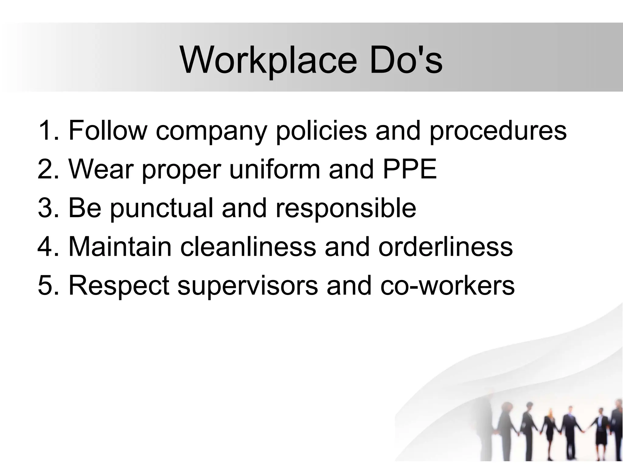 Workplace Do's
1. Follow company policies and procedures
2. Wear proper uniform and PPE
3. Be punctual and responsible
4. Maintain cleanliness and orderliness
5. Respect supervisors and co-workers
 