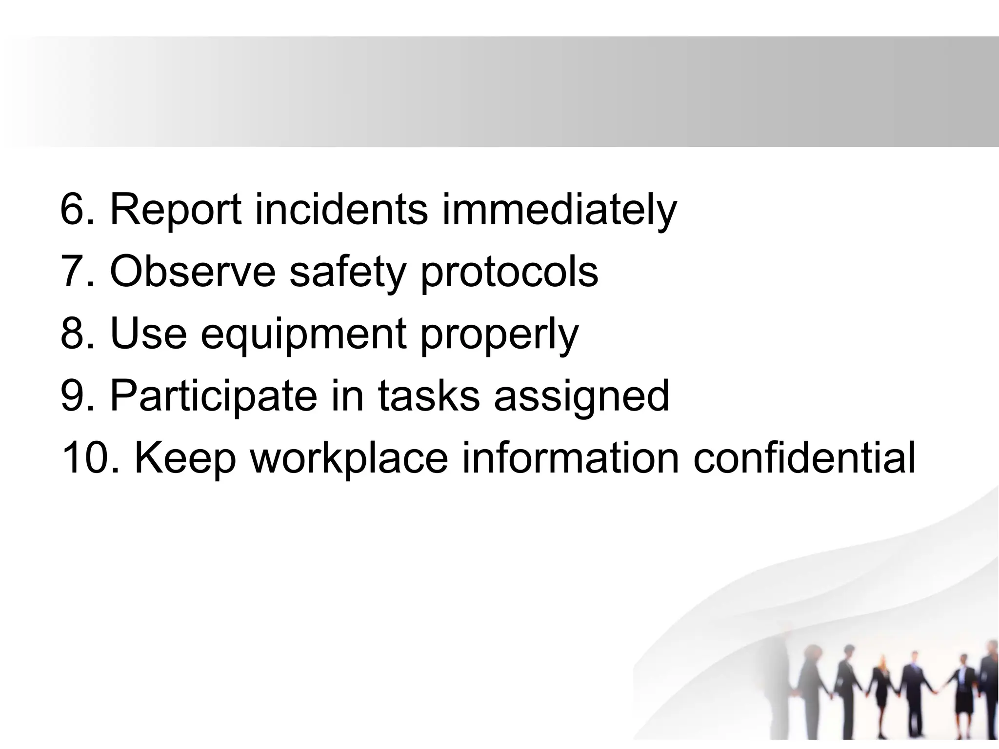 6. Report incidents immediately
7. Observe safety protocols
8. Use equipment properly
9. Participate in tasks assigned
10. Keep workplace information confidential
 
