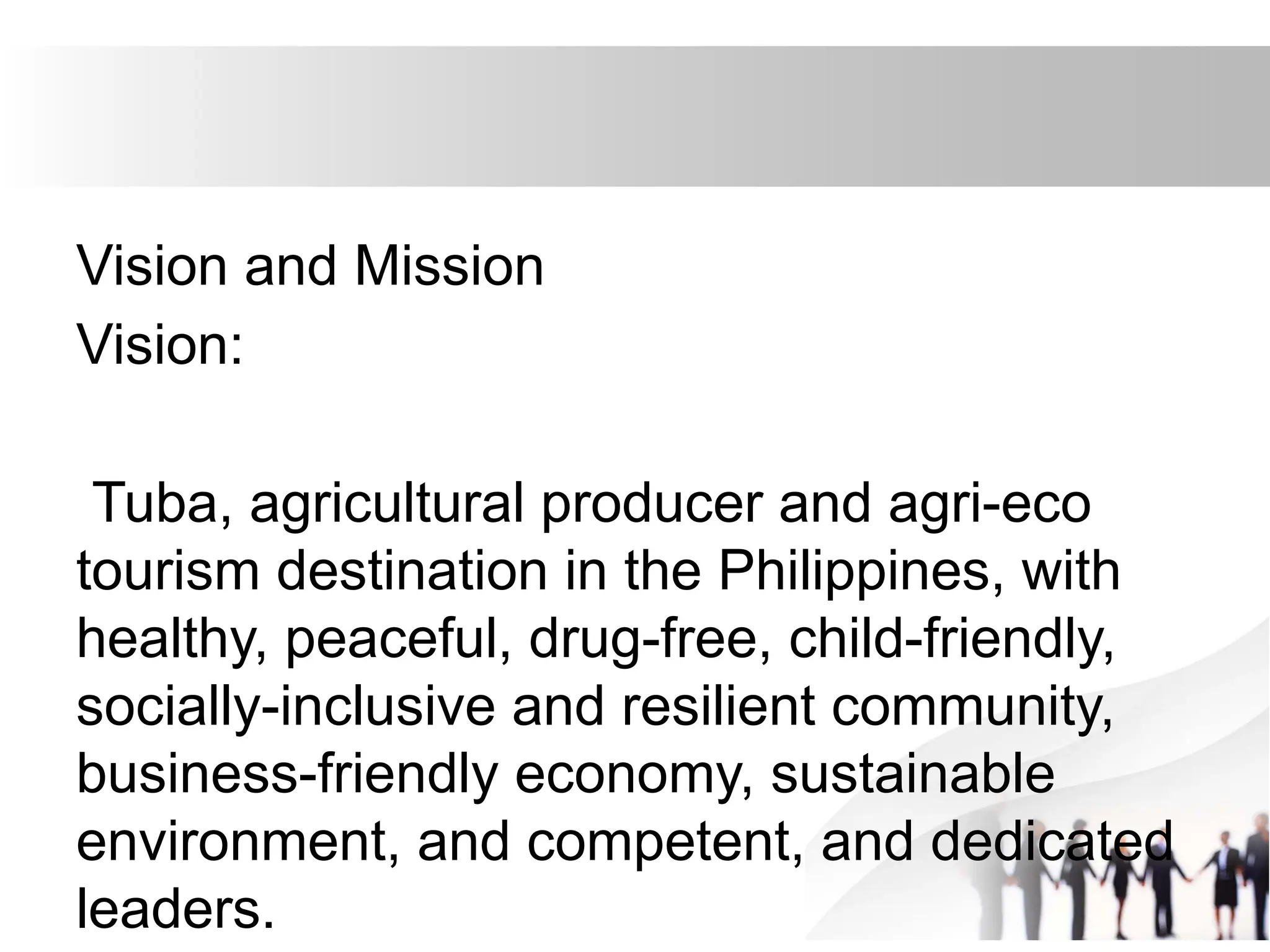 Vision and Mission
Vision:
Tuba, agricultural producer and agri-eco
tourism destination in the Philippines, with
healthy, peaceful, drug-free, child-friendly,
socially-inclusive and resilient community,
business-friendly economy, sustainable
environment, and competent, and dedicated
leaders.
 