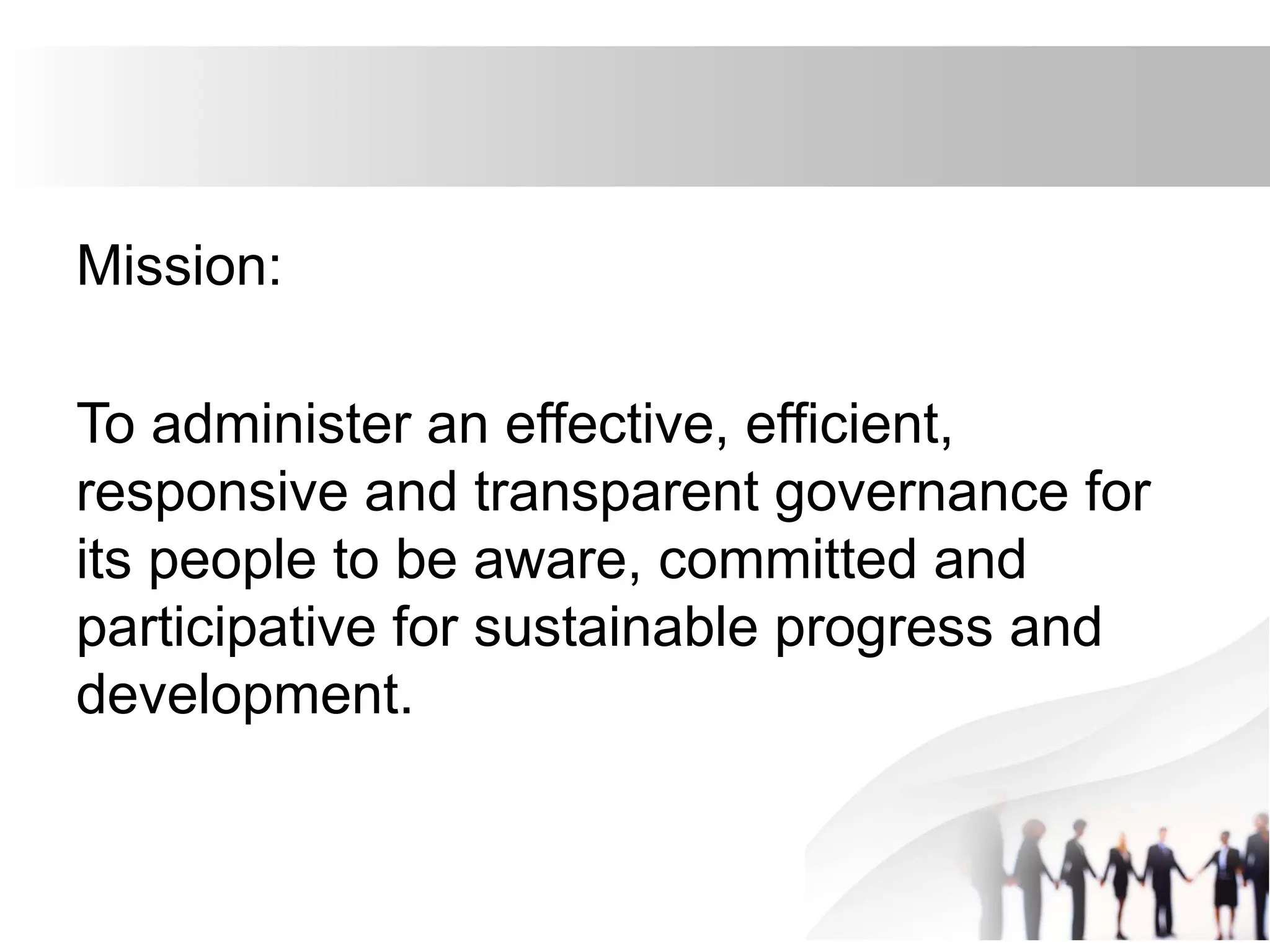Mission:
To administer an effective, efficient,
responsive and transparent governance for
its people to be aware, committed and
participative for sustainable progress and
development.
 