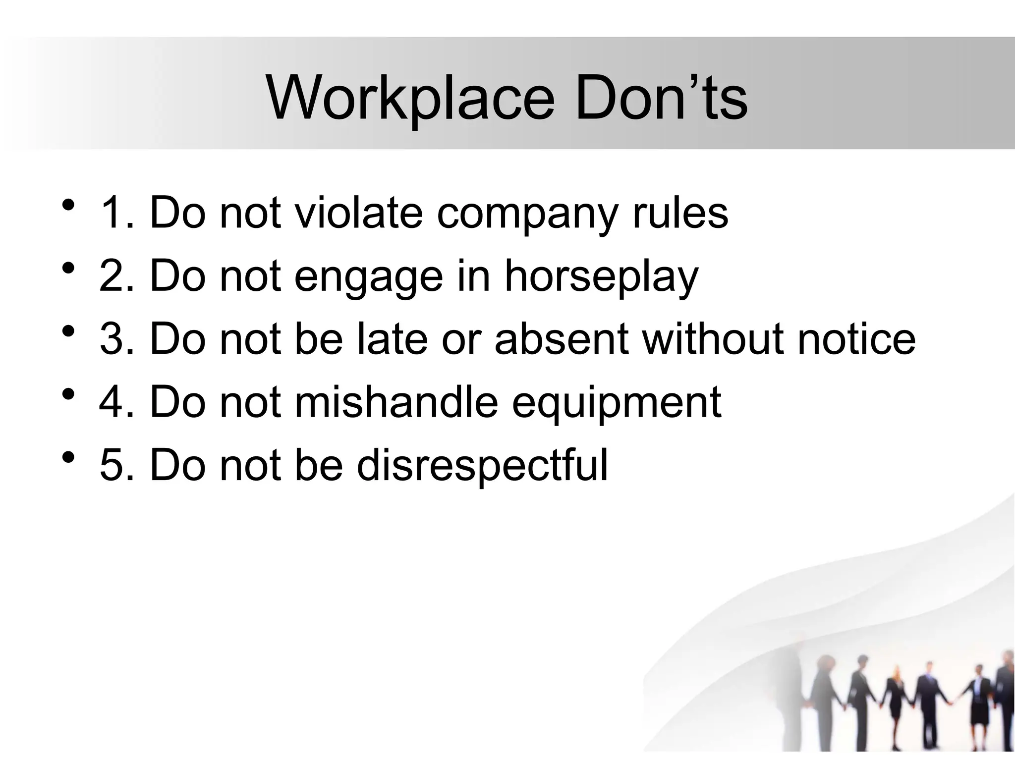 Workplace Don’ts
• 1. Do not violate company rules
• 2. Do not engage in horseplay
• 3. Do not be late or absent without notice
• 4. Do not mishandle equipment
• 5. Do not be disrespectful
 