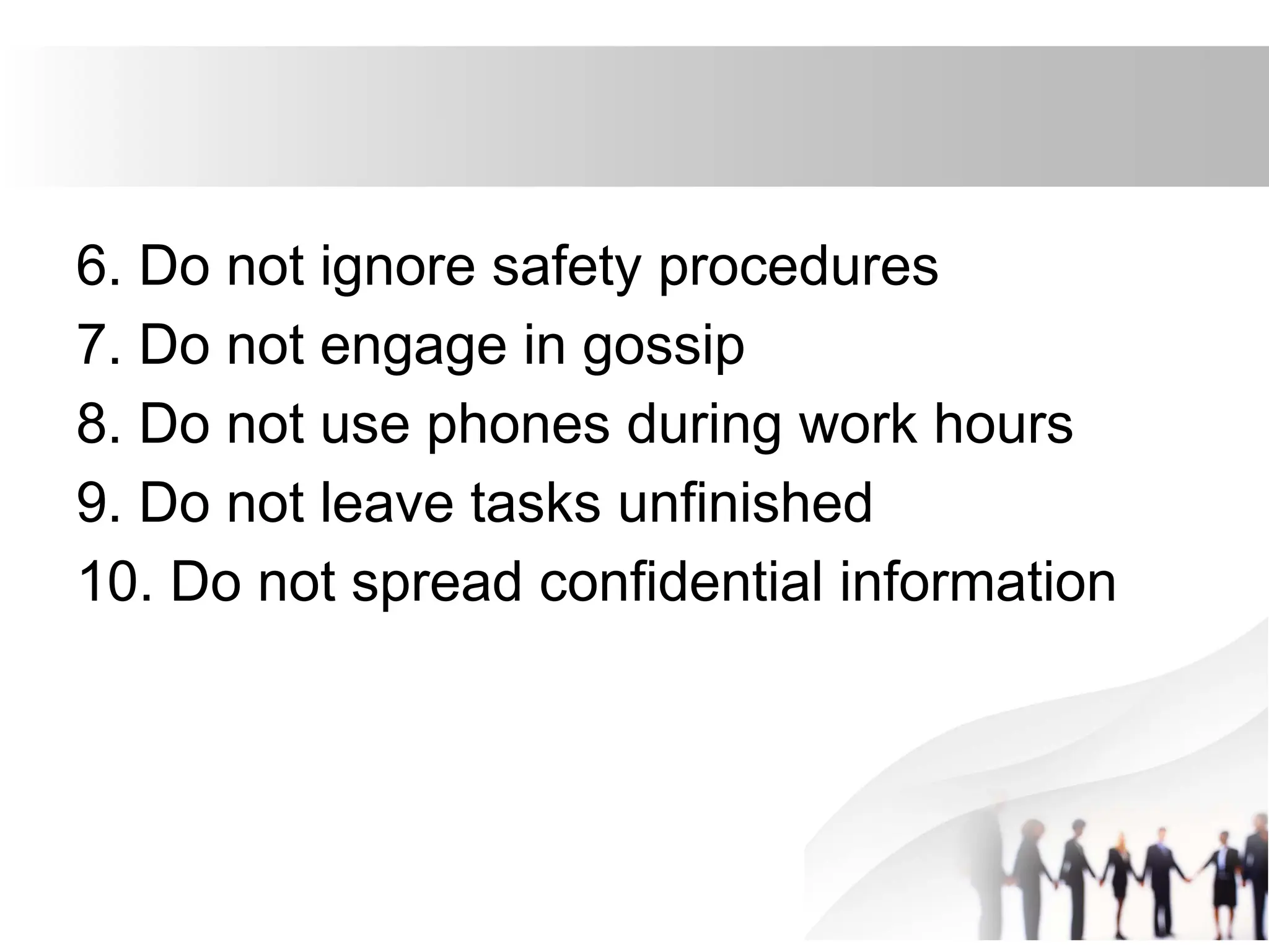 6. Do not ignore safety procedures
7. Do not engage in gossip
8. Do not use phones during work hours
9. Do not leave tasks unfinished
10. Do not spread confidential information
 