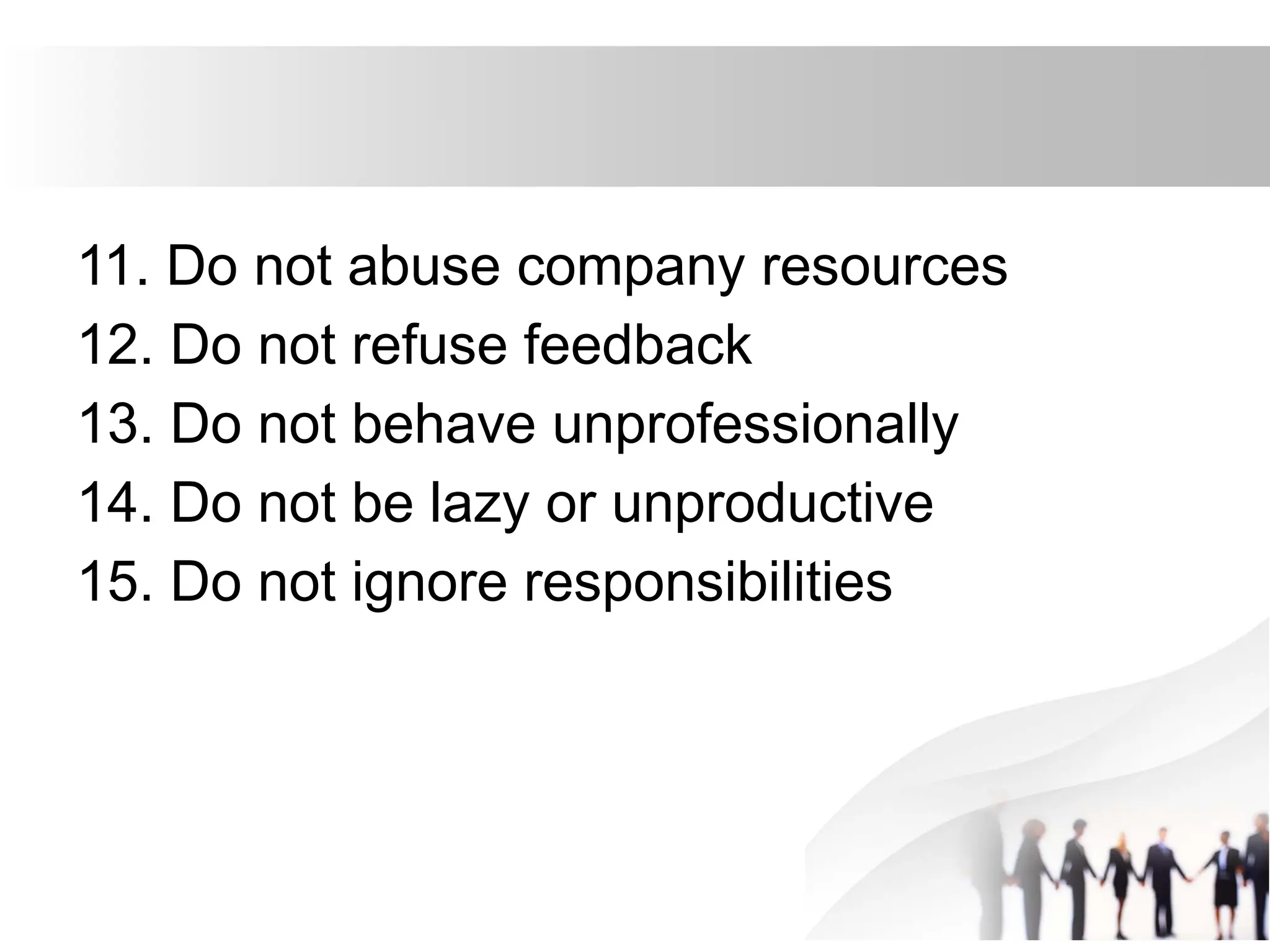 11. Do not abuse company resources
12. Do not refuse feedback
13. Do not behave unprofessionally
14. Do not be lazy or unproductive
15. Do not ignore responsibilities
 