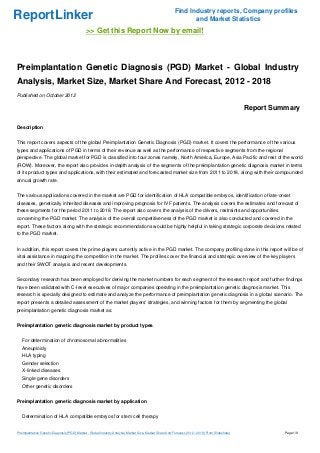 Find Industry reports, Company profiles
ReportLinker                                                                                                     and Market Statistics
                                              >> Get this Report Now by email!



Preimplantation Genetic Diagnosis (PGD) Market - Global Industry
Analysis, Market Size, Market Share And Forecast, 2012 - 2018
Published on October 2012

                                                                                                                                                   Report Summary

Description


This report covers aspects of the global Preimplantation Genetic Diagnosis (PGD) market. It covers the performance of the various
types and applications of PGD in terms of their revenue as well as the performance of respective segments from the regional
perspective. The global market for PGD is classified into four zones namely, North America, Europe, Asia Pacific and rest of the world
(ROW). Moreover, the report also provides in-depth analysis of the segments of the preimplantation genetic diagnosis market in terms
of its product types and applications, with their estimated and forecasted market size from 2011 to 2018, along with their compounded
annual growth rate.


The various applications covered in the market are PGD for identification of HLA compatible embryos, identification of late-onset
diseases, genetically inherited diseases and improving prognosis for IVF patients. The analysis covers the estimates and forecast of
these segments for the period 2011 to 2018. The report also covers the analysis of the drivers, restraints and opportunities
concerning the PGD market. The analysis of the overall competitiveness of the PGD market is also conducted and covered in the
report. These factors along with the strategic recommendations would be highly helpful in taking strategic corporate decisions related
to the PGD market.


In addition, this report covers the prime players currently active in the PGD market. The company profiling done in this report will be of
vital assistance in mapping the competition in the market. The profiles cover the financial and strategic overview of the key players
and their SWOT analysis and recent developments.


Secondary research has been employed for deriving the market numbers for each segment of the research report and further findings
have been validated with C-level executives of major companies operating in the preimplantation genetic diagnosis market. This
research is specially designed to estimate and analyze the performance of preimplantation genetic diagnosis in a global scenario. The
report presents a detailed assessment of the market players' strategies, and winning factors for them by segmenting the global
preimplantation genetic diagnosis market as:


Preimplantation genetic diagnosis market by product types


   For determination of chromosomal abnormalities
   Aneuploidy
   HLA typing
   Gender selection
   X-linked diseases
   Single gene disorders
   Other genetic disorders


Preimplantation genetic diagnosis market by application


   Determination of HLA compatible embryos for stem cell therapy


Preimplantation Genetic Diagnosis (PGD) Market - Global Industry Analysis, Market Size, Market Share And Forecast, 2012 - 2018 (From Slideshare)             Page 1/8
 