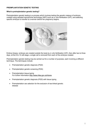 PREIMPLANTATION GENETIC TESTING 
What is preimplantation genetic testing? 
Preimplantation genetic testing is a process which involves testing the genetic makeup of embryos 
created using assisted reproductive technology (ART) such as in vitro fertilisation (IVF), and selecting 
specific embryos to transfer to a woman before her pregnancy begins. 
Embryo biopsy: embryos are created outside the body by in vitro fertilisation (IVF), then after two to three 
days, at the 6 to 10 cell stage, a single cell is removed from each of the embryos created. 
Preimplantation genetic testing may be carried out for a number of purposes, each involving a different 
technique. The techniques include: 
· Preimplantation genetic diagnosis (PGD) 
· Preimplantation genetic screening (PGS) 
· Preimplantation tissue typing 
For further information http://www.hfea.gov.uk/Home 
· Preimplantation genetic diagnosis (PGD) with tissue typing 
· Preimplantation sex selection for the exclusion of sex-linked genetic 
disease 
1 
 