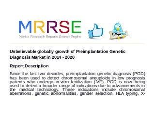 Unbelievable globally growth of Preimplantation Genetic
Diagnosis Market in 2014 - 2020
Report Description
Since the last two decades, preimplantation genetic diagnosis (PGD)
has been used to detect chromosomal aneuploidy in low prognosis
patients who undergo in-vitro fertilization (IVF). PGD is now being
used to detect a broader range of indications due to advancements in
the medical technology. These indications include chromosomal
aberrations, genetic abnormalities, gender selection, HLA typing, X-
 