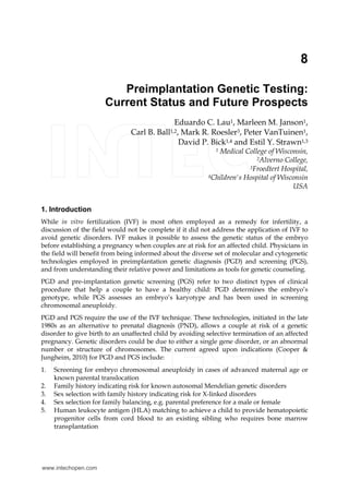 8 
Preimplantation Genetic Testing: 
Current Status and Future Prospects 
Eduardo C. Lau1, Marleen M. Janson1, 
Carl B. Ball1,2, Mark R. Roesler3, Peter VanTuinen1, 
David P. Bick1,4 and Estil Y. Strawn1,3 
1 Medical College of Wisconsin, 
2Alverno College, 
3Froedtert Hospital, 
4Children's Hospital of Wisconsin 
USA 
1. Introduction 
While in vitro fertilization (IVF) is most often employed as a remedy for infertility, a 
discussion of the field would not be complete if it did not address the application of IVF to 
avoid genetic disorders. IVF makes it possible to assess the genetic status of the embryo 
before establishing a pregnancy when couples are at risk for an affected child. Physicians in 
the field will benefit from being informed about the diverse set of molecular and cytogenetic 
technologies employed in preimplantation genetic diagnosis (PGD) and screening (PGS), 
and from understanding their relative power and limitations as tools for genetic counseling. 
PGD and pre-implantation genetic screening (PGS) refer to two distinct types of clinical 
procedure that help a couple to have a healthy child: PGD determines the embryo’s 
genotype, while PGS assesses an embryo’s karyotype and has been used in screening 
chromosomal aneuploidy. 
PGD and PGS require the use of the IVF technique. These technologies, initiated in the late 
1980s as an alternative to prenatal diagnosis (PND), allows a couple at risk of a genetic 
disorder to give birth to an unaffected child by avoiding selective termination of an affected 
pregnancy. Genetic disorders could be due to either a single gene disorder, or an abnormal 
number or structure of chromosomes. The current agreed upon indications (Cooper & 
Jungheim, 2010) for PGD and PGS include: 
1. Screening for embryo chromosomal aneuploidy in cases of advanced maternal age or 
known parental translocation 
2. Family history indicating risk for known autosomal Mendelian genetic disorders 
3. Sex selection with family history indicating risk for X-linked disorders 
4. Sex selection for family balancing, e.g. parental preference for a male or female 
5. Human leukocyte antigen (HLA) matching to achieve a child to provide hematopoietic 
progenitor cells from cord blood to an existing sibling who requires bone marrow 
transplantation 
www.intechopen.com 
 