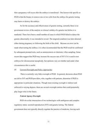 that a pregnancy will occur after the embryo is transferred. One known risk specific to 
PGD is that the biopsy to remove one or two cells from the embryo for genetic testing 
may harm or destroy the embryo. 
As for the accuracy and effectiveness of genetic testing, currently there is no 
government review of the analytic or clinical validity of a genetic test before it is 
marketed. There have been a small number of cases in which PGD failed to detect the 
genetic abnormality it was intended to reveal. The targeted condition was later detected 
either during pregnancy or following the birth of the child. Because an error can be 
made when testing the embryo, it is often recommended that the PGD result be confirmed 
by subsequent prenatal tests, such as amniocentesis or chorionic villus sampling. Some 
recent data suggest that PGD may increase the success rate of IVF if it is used to test 
embryos for chromosomal aneuploidy, but opinions vary on whether and under what 
circumstances this is useful. 
III. Current Oversight and Policy Approaches 
There is currently very little oversight of PGD. In general, decisions about PGD 
are left to IVF and PGD providers, who, together with patients, determine if PGD is 
appropriate in particular situations. Though most existing oversight is indirect and 
enforced to varying degrees, there are several oversight entities that could potentially 
play larger roles in the future. 
Federal Agency Oversight 
PGD sits at the intersection of two technologies with ambiguous and complex 
regulatory status: assisted reproduction (IVF) and genetic testing. The federal 
government does not typically directly regulate the practice of medicine, leaving such 
11 
 