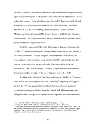 oversight to the states. Nevertheless, there are a variety of mechanisms that governmental 
agencies can use to regulate or influence the safety and availability of health care services 
and medical products. Three federal agencies within the U.S. Department of Health and 
Human Services oversee areas related to PGD: the Centers for Disease Control and 
Prevention (CDC), the Food and Drug Administration (FDA) and the Center for 
Medicare and Medicaid Services (CMS, formerly known as the Health Care Financing 
Administration). Federally-funded research is also subject to federal regulations for the 
protection of human subjects of research. 
The CDC oversees the 1992 Fertility Clinic Success Rate and Certification Act 
(FCSRA).18 This law requires that IVF clinics report pregnancy success rates annually to 
the federal government. The FCSRA requires clinics to report a variety of data, and 
noncompliance results in the clinic being listed on the CDC’s website (other than this 
minimal chastisement, there are no penalties for failure to comply with the law). 
However, the FCSRA does not require IVF clinics to report the health status of babies 
born as a result of the procedure or the use of diagnostic tests such as PGD. 
The FDA, under the Federal Food, Drug, and Cosmetics (FD&C) Act,19 regulates 
drugs and devices, including those used in IVF treatments.20 Depending on the type of 
product, the FDA may require submission of data from clinical studies (premarket 
review) and agency approval before the product may be sold. FDA does not regulate 
most genetic tests, although it does regulate certain components that laboratories use to 
18 P.L. 102-493, 106 Stat. 3146 (1992) (codified at 42 U.S.C. §§ 263a-1 et seq.) 
19 Chapter 675, 52 Stat. 1040 (1938) (as amended) (codified at 21 U.S.C. § 301 et seq.). 
20 For example, medicines used to stimulate ovulation are classified as “drugs” subject to the FD&C Act 
and therefore must be approved by FDA before they are marketed in the United States. Similarly, culture 
media used to grow human embryos in the laboratory prior to implantation are classified as "devices" 
subject to premarket approval or clearance. 
12 
 