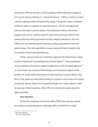 performance. CMS has not taken a position regarding whether laboratories engaged in 
IVF meet the statutory definition of “clinical laboratories.” CMS has similarly not taken 
a position regarding whether laboratories that engage in the genetic analysis component 
of PGD are subject to regulation as clinical laboratories. If CLIA were applied and 
enforced with respect to genetic analysis of preimplantation embryos, laboratories 
engaged in this activity would be required to demonstrate proficiency under CLIA’s 
general proficiency testing requirements for high complexity laboratories. However, 
CMS has not yet established specific proficiency testing requirements for molecular 
genetic testing. Thus, the responsibility to ensure testing proficiency for genetic tests 
rests squarely with the individual laboratory. 
Finally, research carried out at institutions supported with federal funds is subject 
to federal requirements for protecting human research subjects.26 These requirements 
also are mandatory for research to support an application to FDA for product approval.27 
As it now stands, any research on PGD techniques involving human subjects would 
probably fall outside federal requirements for protecting human research subjects. First, 
there is a law against providing federal funding for research in which embryos are created 
or destroyed. Second, embryos are not generally thought to be “human subjects” within 
the meaning of federal regulations. Third, FDA does not currently require premarket 
approval for PGD. 
State Regulation 
No state has enacted laws that directly address PGD. Some states have passed 
laws related to assisted reproductive technology (ART), of which IVF is a major 
14 
26 45 C.F.R. Part 46. 
27 21 C.F.R. Parts 50,56. 
 