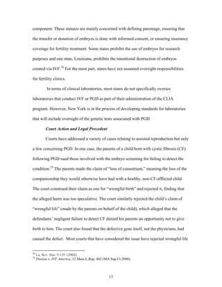 component. These statutes are mainly concerned with defining parentage, ensuring that 
the transfer or donation of embryos is done with informed consent, or ensuring insurance 
coverage for fertility treatment. Some states prohibit the use of embryos for research 
purposes and one state, Louisiana, prohibits the intentional destruction of embryos 
created via IVF.28 For the most part, states have not assumed oversight responsibilities 
for fertility clinics. 
In terms of clinical laboratories, most states do not specifically oversee 
laboratories that conduct IVF or PGD as part of their administration of the CLIA 
program. However, New York is in the process of developing standards for laboratories 
that will include oversight of the genetic tests associated with PGD. 
Court Action and Legal Precedent 
Courts have addressed a variety of cases relating to assisted reproduction but only 
a few concerning PGD. In one case, the parents of a child born with cystic fibrosis (CF) 
following PGD sued those involved with the embryo screening for failing to detect the 
condition.29 The parents made the claim of “loss of consortium,” meaning the loss of the 
companionship they would otherwise have had with a healthy, non-CF-afflicted child. 
The court construed their claim as one for “wrongful birth” and rejected it, finding that 
the alleged harm was too speculative. The court similarly rejected the child’s claim of 
“wrongful life” (made by the parents on behalf of the child), which alleged that the 
defendants’ negligent failure to detect CF denied his parents an opportunity not to give 
birth to him. The court also found that the defective gene itself, not the physicians, had 
caused the defect. Most courts that have considered the issue have rejected wrongful life 
28 La. Rev. Stat. 9:129 (2004). 
29 Doolan v. IVF America, 12 Mass.L.Rep. 482 (MA Sup.Ct.2000). 
15 
 