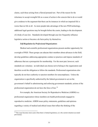 claims, such those arising from a flawed prenatal test. Part of the reason for the 
reluctance to accept wrongful life as a cause of action is the concern that to do so would 
give credence to the argument that there can be instances in which an impaired life is 
worse than no life at all. As more people take advantage of the new PGD technology, 
additional legal questions may be brought before the courts, leading to the development 
of a body of case law. Standards developed through case law frequently influence 
legislative action or become a de facto policy by themselves. 
Self-Regulation by Professional Organizations 
Medical and scientific professional organizations present another opportunity for 
oversight of PGD. These groups can educate their members about advances in the field, 
develop guidelines addressing appropriate conduct or practices and impose standards of 
adherence that are a prerequisite for membership. For the most part, however, such 
standards are voluntary: an individual can choose not to belong to the organization and 
therefore avoid the obligation to follow the standards. Professional organizations also 
typically do not have authority to sanction members for noncompliance. Unless the 
organization is specifically authorized by the federal government to act on the 
government’s behalf in administering and enforcing government standards, actions of the 
professional organization do not have the force of law.30 
For example, the American Society for Reproductive Medicine (ASRM) is a 
professional organization whose members are health professionals engaged in 
reproductive medicine. ASRM issues policy statements, guidelines and opinions 
regarding a variety of medical and ethical issues that reflect the thinking of the 
30 This issue becomes more acute when there is limited legislation, as is the current situation (as noted 
previously). 
16 
 