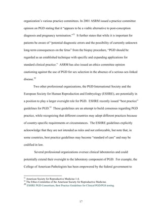 organization’s various practice committees. In 2001 ASRM issued a practice committee 
opinion on PGD stating that it “appears to be a viable alternative to post-conception 
diagnosis and pregnancy termination.”31 It further states that while it is important for 
patients be aware of “potential diagnostic errors and the possibility of currently unknown 
long-term consequences on the fetus” from the biopsy procedure, “PGD should be 
regarded as an established technique with specific and expanding applications for 
standard clinical practice.” ASRM has also issued an ethics committee opinion 
cautioning against the use of PGD for sex selection in the absence of a serious sex-linked 
disease.32 
Two other professional organizations, the PGD International Society and the 
European Society for Human Reproduction and Embryology (ESHRE), are potentially in 
a position to play a larger oversight role for PGD. ESHRE recently issued “best practice” 
guidelines for PGD.33 These guidelines are an attempt to build consensus regarding PGD 
practice, while recognizing that different countries may adopt different practices because 
of country-specific requirements or circumstances. The ESHRE guidelines explicitly 
acknowledge that they are not intended as rules and not enforceable, but note that, in 
some countries, best practice guidelines may become “standard of care” and may be 
codified in law. 
Several professional organizations oversee clinical laboratories and could 
potentially extend their oversight to the laboratory component of PGD. For example, the 
College of American Pathologists has been empowered by the federal government to 
31 American Society for Reproductive Medicine 1-4. 
32 The Ethics Committee of the American Society for Reproductive Medicine. 
33 ESHRE PGD Consortium, Best Practice Guidelines for Clinical PGD/PGS testing. 
17 
 