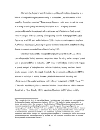 Alternatively, federal or state legislatures could pass legislation delegating to a 
new or existing federal agency the authority to oversee PGD, for which there is also 
precedent from other countries.35 For example, Congress could pass a law giving a new 
or existing federal agency the authority to oversee PGD. The agency would be 
empowered to deal with matters of safety, accuracy and effectiveness. Such an entity 
could be charged with:(1) Licensing and inspecting facilities that engage in PGD; (2) 
Approving new PGD tests and techniques; (3) Developing regulations concerning how 
PGD should be conducted, focusing on quality assurance and control; and (4) Collecting 
data on health outcomes of children born following PGD. 
One statute that could be broadened to explicitly cover PGD is CLIA, which 
currently provides limited reassurance to patients about the safety and accuracy of genetic 
tests in general and PGD in particular. CLIA could be applied and enforced with respect 
to genetic analysis of preimplantation embryos. Proficiency testing standards for this 
genetic analysis could be developed. Similarly, the government could authorize FDA to 
broaden its oversight to require that PGD providers demonstrate the safety and 
effectiveness of the genetic testing and embryo biopsy components of PGD. Those IVF-PGD 
clinics would be required to conduct controlled clinical trials and submit data from 
those trials to FDA. Finally, CDC’s reporting obligations for IVF clinics could be 
35 For example, in 1990 the U.K. enacted the Human Fertilisation and Embryology Act, which established 
the Human Fertilisation and Embryology Authority (HFEA). This Authority has the responsibility to 
license and monitor clinics that carry out in vitro fertilisation (IVF) and donor insemination, license and 
monitor research centres undertaking human embryo research, regulate the storage of gametes and 
embryos, produce a Code of Practice which gives guidelines to clinics about the proper conduct of licensed 
activities, maintain a formal register of information about donors, treatments and children born as a result 
of those treatments, provide relevant advice and information to patients, donors and clinics, review 
information about human embryos and any subsequent development of such embryos, and the provision of 
treatment services and activities governed by the HFE Act, and advise the Secretary of State on relevant 
developments in treatments and research. 
19 
 