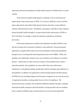 rigorously enforced and expanded to include health outcomes of children born as a result 
of PGD. 
At the state level, public health agencies could play a role in monitoring and 
improving the safety and accuracy of PGD. It is, however, difficult to create a uniform 
policy approach for state public health agencies because they take so many different 
statutory and bureaucratic forms. Nonetheless, each agency could take its basic charge to 
protect the public health and apply it to improving the safety and accuracy of PGD, as 
New York State, for example, is doing for laboratory standards (as mentioned 
previously). 
Professional organizations could provide significant oversight of PGD in ways 
that do not require the involvement of federal or state authorities. Non-governmental 
approaches to regulate PGD could involve the development of professional guidelines 
through a new or existing professional organization (such as the ASRM). While such 
guidelines are traditionally voluntary, they can nevertheless exert influence on medical 
practice – indeed, they are often viewed as evidence of the standard of care within a 
particular specialty. Since guidelines are more useful when some enforcement 
mechanism is contemplated, perhaps membership could be contingent upon adherence to 
the guidelines. In addition, the organization could encourage patients and those paying 
for PGD services (including employers and insurance companies) to use only the services 
of organization members, creating market forces in favor of compliance. The 
professional society could give this mechanism additional authority through a campaign 
educating the public and payors about the benefits of using providers who are members. 
Since a number of different types of professionals are involved in providing PGD 
20 
 
