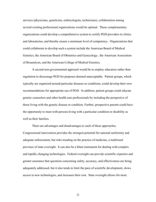 services (physicians, geneticists, embryologists, technicians), collaboration among 
several existing professional organizations would be optimal. These complementary 
organizations could develop a comprehensive system to certify PGD providers in clinics 
and laboratories, and thereby ensure a minimum level of competency. Organizations that 
could collaborate to develop such a system include the American Board of Medical 
Genetics, the American Board of Obstetrics and Gynecology , the American Association 
of Bioanalysts, and the American College of Medical Genetics. 
A second non-governmental approach would be to employ education rather than 
regulation to discourage PGD for purposes deemed unacceptable. Patient groups, which 
typically are organized around particular diseases or conditions, could develop their own 
recommendations for appropriate use of PGD. In addition, patient groups could educate 
genetic counselors and other health care professionals by including the perspective of 
those living with the genetic disease or condition. Further, prospective parents could have 
the opportunity to meet with persons living with a particular condition or disability as 
well as their families. 
There are advantages and disadvantages to each of these approaches. 
Congressional intervention provides the strongest potential for national uniformity and 
adequate enforcement, but risks treading on the practice of medicine, a traditional 
province of state oversight. It can also be a blunt instrument for dealing with complex 
and rapidly changing technologies. Federal oversight can provide scientific expertise and 
greater assurance that questions concerning safety, accuracy, and effectiveness are being 
adequately addressed, but it also tends to limit the pace of scientific development, slows 
access to new technologies, and increases their cost. State oversight allows for more 
21 
 