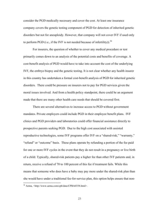 consider the PGD medically necessary and cover the cost. At least one insurance 
company covers the genetic testing component of PGD for detection of inherited genetic 
disorders but not for aneuploidy. However, that company will not cover IVF if used only 
to perform PGD (i.e., if the IVF is not needed because of infertility)).36 
For insurers, the question of whether to cover any medical procedure or test 
primarily comes down to an analysis of the potential costs and benefits of coverage. A 
cost-benefit analysis of PGD would have to take into account the cost of the underlying 
IVF, the embryo biopsy and the genetic testing. It is not clear whether any health insurer 
in this country has undertaken a formal cost-benefit analysis of PGD for inherited genetic 
disorders. There could be pressure on insurers not to pay for PGD services given the 
moral issues involved. And from a health policy standpoint, there could be an argument 
made that there are many other health care needs that should be covered first. 
There are several alternatives to increase access to PGD without government 
mandates. Private employers could include PGD in their employee benefit plans. IVF 
clinics and PGD providers and laboratories could offer financial assistance directly to 
prospective parents seeking PGD. Due to the high cost associated with assisted 
reproductive technologies, some IVF programs offer IVF on a “shared-risk,” “warranty,” 
“refund” or “outcome” basis. These plans operate by refunding a portion of the fee paid 
for one or more IVF cycles in the event that they do not result in a pregnancy or live birth 
of a child. Typically, shared-risk patients pay a higher fee than other IVF patients and, in 
return, receive a refund of 70 to 100 percent of this fee if treatment fails. While this 
means that someone who does have a baby may pay more under the shared-risk plan than 
she would have under a traditional fee-for-service plan, this option helps ensure that non- 
36 Aetna, <http://www.aetna.com/cpb/data/CPBA0358.html>. 
23 
 