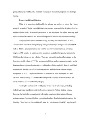 pregnant couples will have the monetary resources to pursue other options for starting a 
family. 
Research and Data Collection 
While it is sometimes fashionable in science and policy to opine that “more 
research is needed,” in the case of PGD critical data are truly needed to develop effective, 
evidence-based policy. Research is warranted in two directions: the safety, accuracy, and 
effectiveness of PGD itself; and the informed public’s attitudes toward this technology. 
Many questions remain about the safety, accuracy and effectiveness of PGD. 
These include how often embryo biopsy damages or destroys embryos, how often PGD 
fails to detect a genetic mutation, and whether and for whom aneuploidy screening 
improves IVF results. In addition, more research is needed on the genetic tests used in 
PGD in order to improve test validity. There are incomplete and conflicting data on the 
long-term health effects of IVF for women and children, and no systematic studies on the 
health and developmental outcomes for children born following PGD. Thus, it is difficult 
to assess the baseline risk of IVF and any possible additional risk from the biopsy 
component of PGD. Longitudinal studies of women who have undergone IVF and 
children born following IVF and PGD would provide valuable information about the 
safety and risks of IVF and embryo biopsy. 
Funding for such research could come from a variety of sources, including 
industry, private foundations and the federal government. Federal funding would, 
however, be limited to research not involving the creation or destruction of human 
embryos unless Congress lifted the current funding ban. To obtain that information, the 
Fertility Clinic Success Rate and Certification Act (administered by CDC, together with 
24 
 