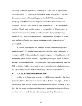 the Society for Assisted Reproductive Technology or SART) could be expanded and 
enforced, requiring IVF clinics to report when PGD is used as part of an IVF procedure. 
Information required could include the purpose for which PGD was used (e.g., 
aneuploidy, cystic fibrosis), whether pregnancy occurred and the outcome of such 
pregnancy. Currently, clinics that fail to report information on IVF procedures face no 
penalties. Officials could consider monetary or other penalties for failure to report. In 
terms of insurance coverage, further research is needed to clarify current coverage 
policies for PGD, the extent to which price is a barrier to patient access to PGD and the 
costs and benefits for third-party payors (insurance companies and employers) of 
covering PGD. 
In addition, more empirical and theoretical research is needed on the potential 
societal impact of PGD. To address these questions, researchers could track changes in 
resources available for the disabled and in societal perceptions over time (the same could 
be applied to gender selection concerns). Longitudinal psychological studies of families 
who have used the procedure for a variety of reasons would provide data on the impact of 
PGD on families. And last but not least, surveys of national opinion and education about 
this topic will be essential in the formulation of any policy and oversight of PGD. 
V. PGD and Its Future Implications for Society 
Looking to the future, some observers view PGD, or any technology that allows 
parents the ability to choose the characteristics of their children, as having the potential to 
fundamentally alter the way we view human reproduction and our offspring as well. 
They fear that human reproduction could come to be seen as the province of technology, 
and children the end result of a series of meticulous, technology-driven choices. 
25 
 