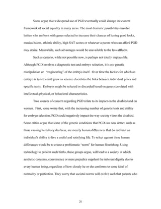 Some argue that widespread use of PGD eventually could change the current 
framework of social equality in many areas. The most dramatic possibilities involve 
babies who are born with genes selected to increase their chances of having good looks, 
musical talent, athletic ability, high SAT scores or whatever a parent who can afford PGD 
may desire. Meanwhile, such advantages would be unavailable to the less affluent. 
Such a scenario, while not possible now, is perhaps not totally implausible. 
Although PGD involves a diagnostic test and embryo selection, it is not genetic 
manipulation or “engineering” of the embryo itself. Over time the factors for which an 
embryo is tested could grow as science elucidates the links between individual genes and 
specific traits. Embryos might be selected or discarded based on genes correlated with 
intellectual, physical, or behavioral characteristics. 
Two sources of concern regarding PGD relate to its impact on the disabled and on 
women. First, some worry that, with the increasing number of genetic tests and ability 
for embryo selection, PGD could negatively impact the way society views the disabled. 
Some critics argue that some of the genetic conditions that PGD can now detect, such as 
those causing hereditary deafness, are merely human differences that do not limit an 
individual's ability to live a useful and satisfying life. To select against these human 
differences would be to create a problematic “norm” for human flourishing. Using 
technology to prevent such births, these groups argue, will lead to a society in which 
aesthetic concerns, convenience or mere prejudice supplant the inherent dignity due to 
every human being, regardless of how closely he or she conforms to some ideal of 
normality or perfection. They worry that societal norms will evolve such that parents who 
26 
 