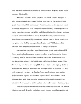 are at risk of having affected children will be pressured to use PGD, even if they find the 
procedure objectionable. 
Others have responded that for some time now parents have had the option of 
using amniocentesis and other types of prenatal diagnostic tests to probe for the same 
genetic abnormalities PGD can now detect. This information sometimes prompts parents 
to terminate a pregnancy to avoid having a child with a disability, yet many parents still 
choose to decline testing and to give birth to children with disabilities. Society continues 
to support families who make these choices. Nevertheless, anti-discrimination laws, 
public education, and social programs to aid the disabled would all help to limit negative 
perceptions of the disabled, and might also reduce the use of PGD by those who are 
concerned about the potential societal stigma of having a disabled child. 
Specific concerns also have been raised about the societal impact of using PGD 
for sex selection, based on parental preferences and not on sex-linked genetic disease. 
Historically, females in many societies have been subjected to discrimination based 
purely on gender, and some cultures still openly prefer male children to female. Given 
this situation, some observers see using PGD for sex selection as having the potential to 
devalue women. However, others argue that in many countries, including the U.S., one 
sex is not currently preferred over the other. When sex selection has occurred, these 
proponents claim, boys and girls have been equally selected. Providers have varied 
policies as well: Some refuse to conduct tests that would allow for gender selection 
unless it is related to a genetic condition; others actively advertise sex-selection services. 
Additional societal concerns have been raised about the potential for PGD to alter 
childhood and family dynamics, particularly when it comes to parental expectations and 
27 
 