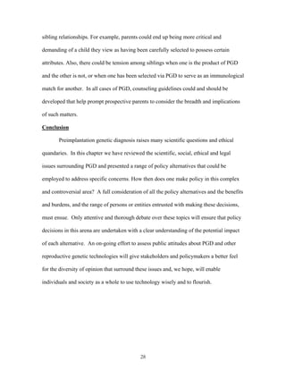 sibling relationships. For example, parents could end up being more critical and 
demanding of a child they view as having been carefully selected to possess certain 
attributes. Also, there could be tension among siblings when one is the product of PGD 
and the other is not, or when one has been selected via PGD to serve as an immunological 
match for another. In all cases of PGD, counseling guidelines could and should be 
developed that help prompt prospective parents to consider the breadth and implications 
of such matters. 
Conclusion 
Preimplantation genetic diagnosis raises many scientific questions and ethical 
quandaries. In this chapter we have reviewed the scientific, social, ethical and legal 
issues surrounding PGD and presented a range of policy alternatives that could be 
employed to address specific concerns. How then does one make policy in this complex 
and controversial area? A full consideration of all the policy alternatives and the benefits 
and burdens, and the range of persons or entities entrusted with making these decisions, 
must ensue. Only attentive and thorough debate over these topics will ensure that policy 
decisions in this arena are undertaken with a clear understanding of the potential impact 
of each alternative. An on-going effort to assess public attitudes about PGD and other 
reproductive genetic technologies will give stakeholders and policymakers a better feel 
for the diversity of opinion that surround these issues and, we hope, will enable 
individuals and society as a whole to use technology wisely and to flourish. 
28 
 