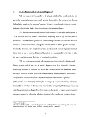 I. What is Preimplantation Genetic Diagnosis? 
PGD is a process in which embryos developed outside of the womb are tested for 
particular genetic characteristics, usually genetic abnormalities that cause serious disease, 
before being transferred to a woman’s uterus.2 It is always performed within the context 
of in vitro fertilization (IVF), for reasons that will be developed below. 
PGD derives from recent advances in both reproductive medicine and genetics. In 
1978, scientists achieved the first viable human pregnancy from an egg fertilized outside 
the womb. Around this time, geneticists’ understanding of the basis of inherited disorders 
increased. Genetic researchers developed a number of tests to detect specific disorders. 
Eventually clinicians were able to apply these tests to a small amount of genetic material 
taken from an egg or embryo. The use of these tests in a human embryo (in vitro) or fetus 
(in utero) enabled prenatal detection of genetic abnormalities. 
PGD is a multi-step process involving egg extraction, in vitro fertilization, cell 
biopsy, genetic analysis and embryo transfer. Eggs removed from the mother (after she 
has been given drugs to stimulate egg production) are fertilized in the laboratory. Once 
the egg is fertilized in vitro, it develops into an embryo. Most commonly, genetic tests 
are performed on one or two cells taken from an embryo two to four days after 
fertilization.3 The sample may be analyzed two ways: by chromosomal analysis to assess 
the number or structure of chromosomes present in the cells; or by DNA analysis to detect 
specific gene mutations. Regardless of the methods, the results of preimplantation genetic 
diagnosis are used to inform the selection of embryos for transfer to a woman’s uterus. 
2 Munne, Wells 239. 
3 Handyside, Delhanty 271. Alternatively, genetic tests can be performed on polar body cells, which are 
cast off by the egg as it matures and is fertilized. Verlinsky, Kuliev (1996) 13. 
3 
 