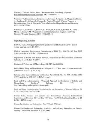 Verlinsky, Yuri and Kuliev, Anver. “Preimplantation Polar Body Diagnosis.” 
Biochemical and Molecular Medicine. 58(1) (1996):13-17. 
Verlinsky, Y., Handyside, A., Simpson, J.L., Edwards, R., Kuliev, A., Muggleton-Harris, 
A., Readhead, C., Liebaers, I., Coonen, E., Plachot, M., et al. “Current Progress in 
Preimplantation Genetic Diagnosis.” Journal of Assisted Reproduction and Genetics. 
10(5) (1993):353-60 
Verlinsky, Y., Rechitsky, S., Evsikov, S., White, M., Cieslak, J., Lifchez, A., Valle, J., 
Moise, J., Strom, C.M. “Preconception and Preimplantation Diagnosis for Cystic 
Fibrosis.” Prenatal Diagnosis. 12(2) (1992):103-10. 
Legal/Regulatory Materials 
Bill C-6, “An Act Respecting Human Reproduction and Related Research” (Royal 
Assent received March 29, 2004). 
Clinical Laboratory Improvement Amendments of 1988, P.L. 100-578, 102 Stat. 2903 
(1988) (codified at 42 U.S.C. § 263a et seq.). 
Department of Health and Human Services, Regulations for the Protection of Human 
Subjects, 45 C.F.R. Part 46 (2004). 
Doolan v. IVF America, 12 Mass.L.Rep. 482 (MA Sup.Ct.2000). 
Federal Food, Drug, and Cosmetics Act, Chapter 675, 52 Stat. 1040 (1938) (as amended), 
(codified at 21 U.S.C. § 301 et seq.). 
Fertility Clinic Success Rate and Certification Act of 1992, P.L. 102-493, 106 Stat. 3146 
(1992) (codified at 42 U.S.C. §§ 263a-1 et seq.). 
Food and Drug Administration. “Proposed Approach to Regulation of Cellular and 
Tissue-Based Products.” February 28, 1997. < 
http://www.fda.gov/cber/gdlns/celltissue.pdf>. 
Food and Drug Administration, Regulations for the Protection of Human Subjects, 21 
C.F.R. Part 50 and Part 56 (2004). 
Human Cells, Tissues, and Cellular and Tissue-Based Products; Establishment 
Registration and Listing, 66 Fed. Reg. 5447 (Jan. 19, 2001) (final rule) (codified at 21 
C.F.R. § 1271.1 et seq.). 
Human Fertilisation and Embryology Act, 1990, ch. 37 (Eng.). 
Human Fertilisation and Embryology Authority, and Advisory Committee on Genetic 
Testing, Consultation document of PGD (2000). 
31 
 